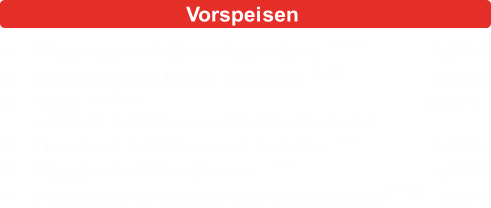 AWeichk�se mit Ei im Fladenbrot5,00 � BVegetarischer D�ner mit K�se4,50 � CToast5,00 � mit Salami, Weichk�se und Pizzak�se �berbacken DThunfisch mit K�se und Tomaten5,00 � EPizzabrot mit Knoblauch4,00 � FFladenbrot mit Zaziki oder Spezialso�e3,00 � a-c-g-k a-c-g-k a-c-d-g-1-3 d-g a-c-g a-c-g-k Vorspeisen