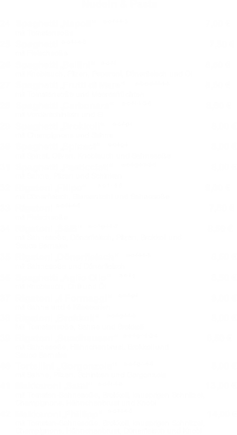 24Spaghetti �Napoli�7,00 � mit Tomatenso�e mit Fleischso�e 25Spaghetti7,50 � 26Spaghetti �Bellini�8,50 � 27Spaghetti �Frutti di Mare�8,50 � 28Spaghetti �Carbonara�8,00 � 29Spaghetti �Brokkoli� 30Spaghetti �Spinaci� 31Spaghetti �Pasticciati� 32Rigatoni �Filipo�9,00 � 33Rigatoni7,50 � 34Rigatoni �S&B� 8,50 � 35Rigatoni �D�nerfleisch� 36Spaghetti �Aglio Olio� 38Rigatoni �Brokkoli� 39Rigatoni �Sundhausen�8,50 � 40Tortellini � Gorgonzola� 41Makkaroni �Sami�  13 42 �Phillipp�   14,00 � mit Knoblauch, Pilzen, Peperoni, D�nerfleisch und �l mit Tomatenso�e und Meeresfr�chten mit Vorderschinken und Ei mit Champignons und Sahne mit Spinat, Oliven, Knoblauch und Sahneso�e mit Sahne, Pilzen und Schinken mit D�nerfleisch, Blumenkohl und Sahneso�e mit Fleischso�e mit Sahneso�e, D�nerfleisch, Pilzen, Brokkoli und Sauce Bernaise mit Sahneso�e und D�nerfleisch mit Knoblauch, Chili und �l mit Sahne und 4 K�sesorten Mit Tomatenso�e, Sahne und Brokkoli mit Sahneso�e, H�hnchenbrust, Brokkoli und Sauce Berna ise mit Sahne, Pilzen, Schinken und Gorgonzola mit Tomaten-Sahneso�e, Brokkoli, knusprigen Schnitzel,  Champignons, H�hnchenbrust und Knobi 37Rigatoni �4 Formaggi� 8,00 � 8,00 � 8,00 � 8,50 � 8,50 � 8,00 � 8,00 � 8,00 � ,00 � Makkaroni mit Tomaten-Sahneso�e, Brokkoli, knusprigen Schnitzel,  Champignons, H�hnchenbrust, D�nerfleisch und Knobi Nudeln & Pasta a-c-f-i-4-5 a-c-f-i-4-5 a-c-f-i a-b-c-d-f-i-4-5 a-c-f-i-1-3-6 a-c-f-g-i a-c-f-g-i a-c-f-g-i-1-3-6 a-c-f-i-4-5 a-c-f-i-4-5 a-c-f-g-i-1-2 a-c-f-i-4-5 a-c-f-g a-c-f-g-i a-c-f-g-i-4-5 a-c-f-g-i-1-2-4 a-c-f-g-i-4-6 a-c-f-i-4-5 a-c-f-i-4-5