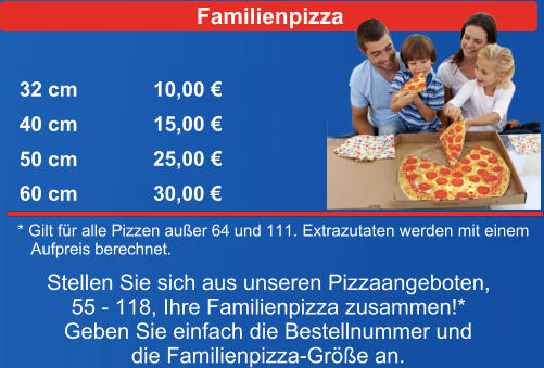 Familienpizza 32 cm 40 cm 50 cm 60 cm 10,00  15,00  25,00  30,00  * Gilt fr a Extrazutaten werden mit einem     Aufpreis berechnet.  lle Pizzen auer 64 und 111.  Stellen Sie sich aus unseren Pizzaangeboten, 55 - 118, Ihre Familienpizza zusammen!* Geben Sie einfach die Bestellnummer und die Familienpizza-Gre an.